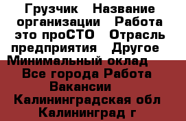 Грузчик › Название организации ­ Работа-это проСТО › Отрасль предприятия ­ Другое › Минимальный оклад ­ 1 - Все города Работа » Вакансии   . Калининградская обл.,Калининград г.